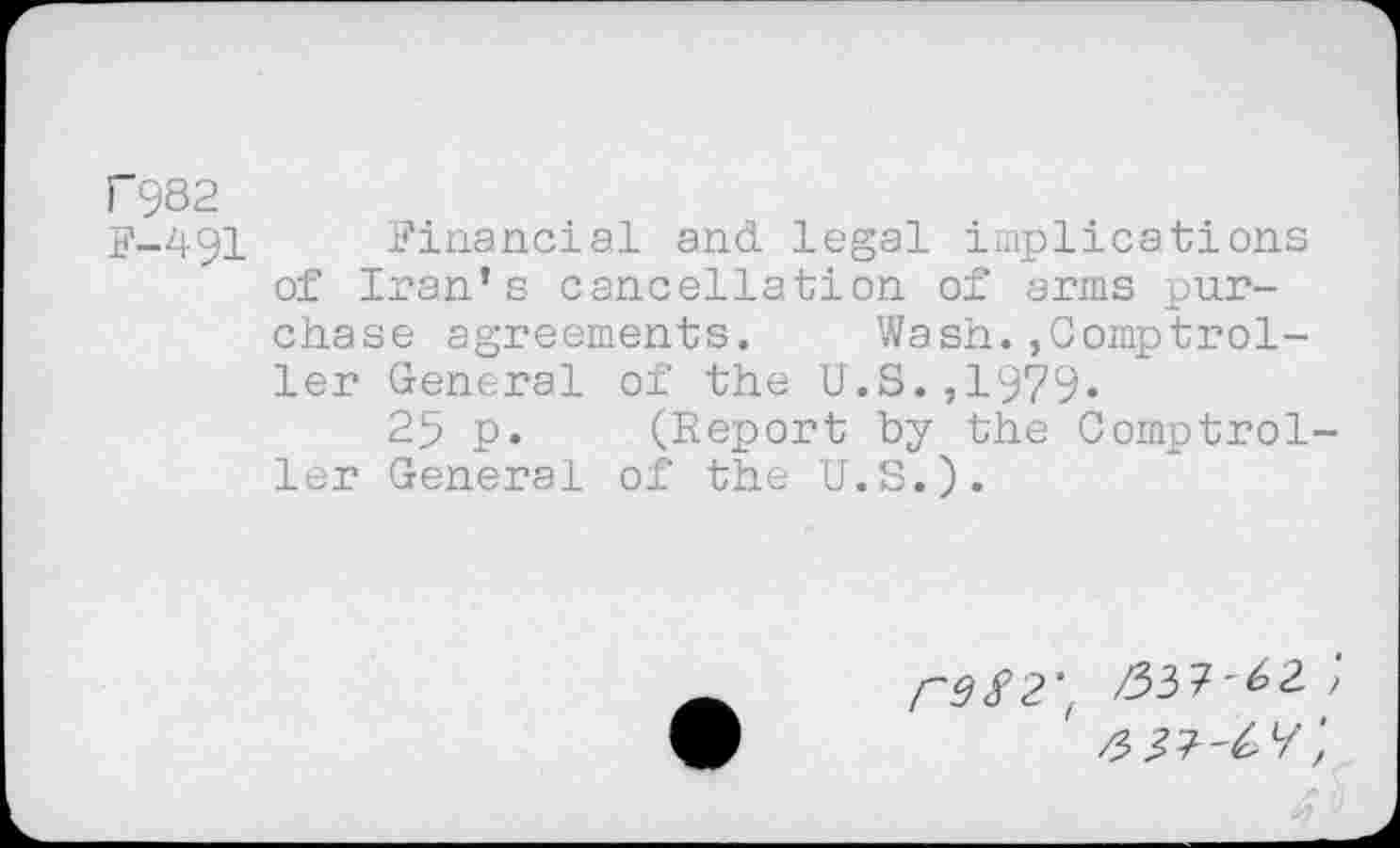 ﻿I 982
F-491 Financial and. legal implications of Iran’s cancellation of arms purchase agreements. Wash.»Comptroller General of the U.S.,1979«
25 p. (Report by the Comptroller General of the U.S.).
("982'( /557-^2 f